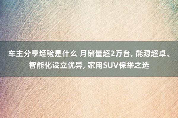 车主分享经验是什么 月销量超2万台, 能源超卓、智能化设立优异, 家用SUV保举之选