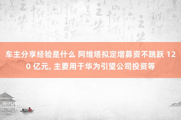 车主分享经验是什么 阿维塔拟定增募资不跳跃 120 亿元, 主要用于华为引望公司投资等