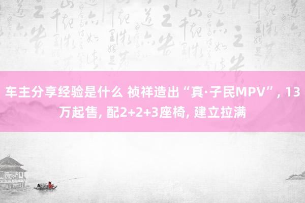 车主分享经验是什么 祯祥造出“真·子民MPV”, 13万起售, 配2+2+3座椅, 建立拉满