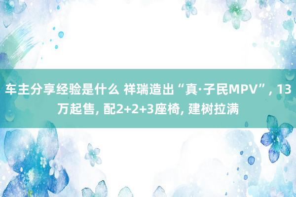 车主分享经验是什么 祥瑞造出“真·子民MPV”, 13万起售, 配2+2+3座椅, 建树拉满