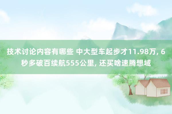 技术讨论内容有哪些 中大型车起步才11.98万, 6秒多破百续航555公里, 还买啥速腾想域