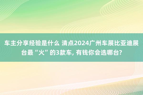 车主分享经验是什么 清点2024广州车展比亚迪展台最“火”的3款车, 有钱你会选哪台?