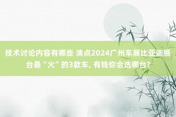 技术讨论内容有哪些 清点2024广州车展比亚迪展台最“火”的3款车, 有钱你会选哪台?