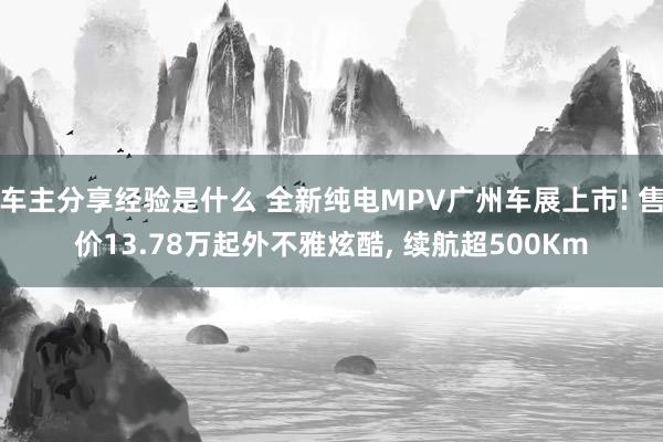 车主分享经验是什么 全新纯电MPV广州车展上市! 售价13.78万起外不雅炫酷, 续航超500Km