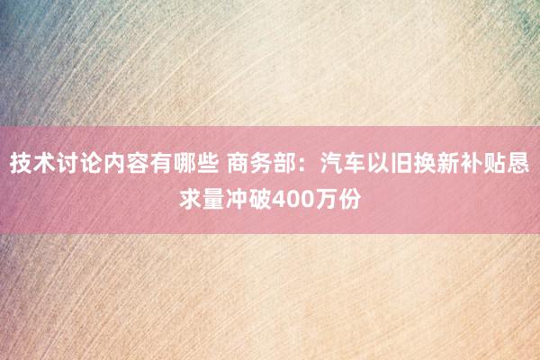 技术讨论内容有哪些 商务部：汽车以旧换新补贴恳求量冲破400万份