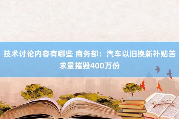 技术讨论内容有哪些 商务部：汽车以旧换新补贴苦求量摧毁400万份