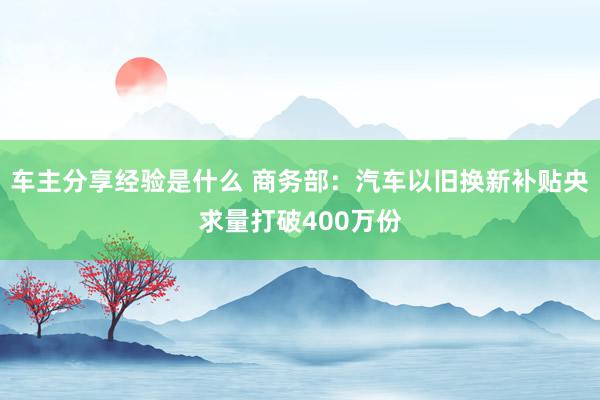 车主分享经验是什么 商务部：汽车以旧换新补贴央求量打破400万份