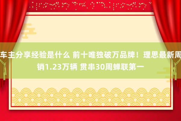 车主分享经验是什么 前十唯独破万品牌！理思最新周销1.23万辆 贯串30周蝉联第一