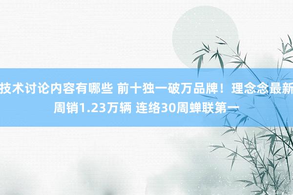 技术讨论内容有哪些 前十独一破万品牌！理念念最新周销1.23万辆 连络30周蝉联第一