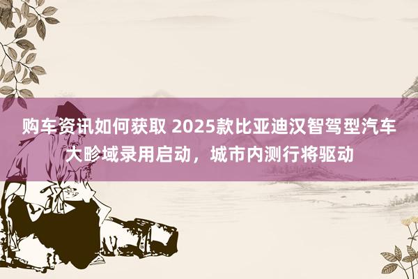 购车资讯如何获取 2025款比亚迪汉智驾型汽车大畛域录用启动，城市内测行将驱动