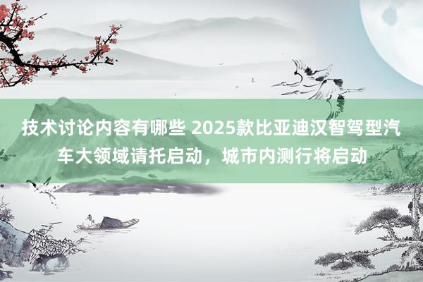 技术讨论内容有哪些 2025款比亚迪汉智驾型汽车大领域请托启动，城市内测行将启动