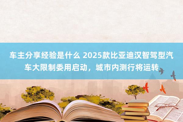 车主分享经验是什么 2025款比亚迪汉智驾型汽车大限制委用启动，城市内测行将运转