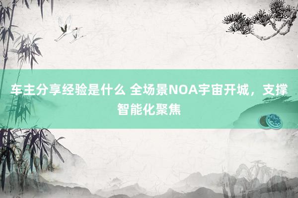 车主分享经验是什么 全场景NOA宇宙开城，支撑智能化聚焦