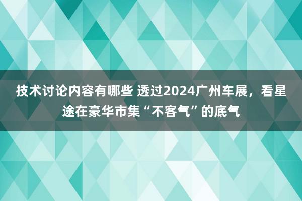 技术讨论内容有哪些 透过2024广州车展，看星途在豪华市集“不客气”的底气