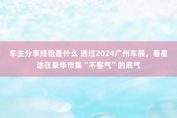 车主分享经验是什么 透过2024广州车展，看星途在豪华市集“不客气”的底气