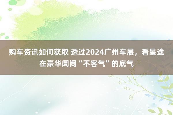 购车资讯如何获取 透过2024广州车展，看星途在豪华阛阓“不客气”的底气