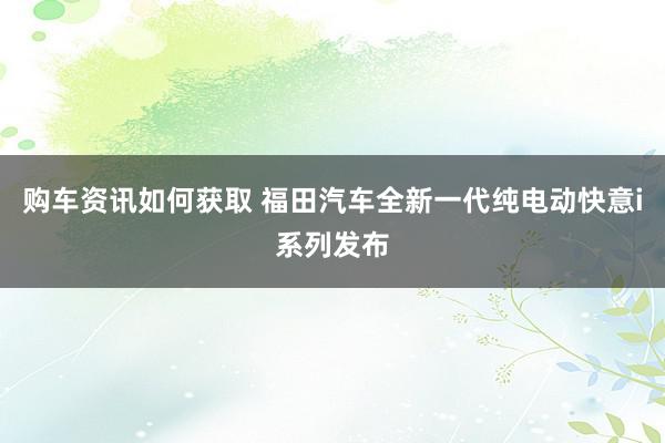 购车资讯如何获取 福田汽车全新一代纯电动快意i系列发布