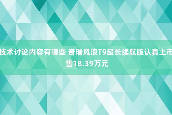 技术讨论内容有哪些 奇瑞风浪T9超长续航版认真上市 售18.39万元