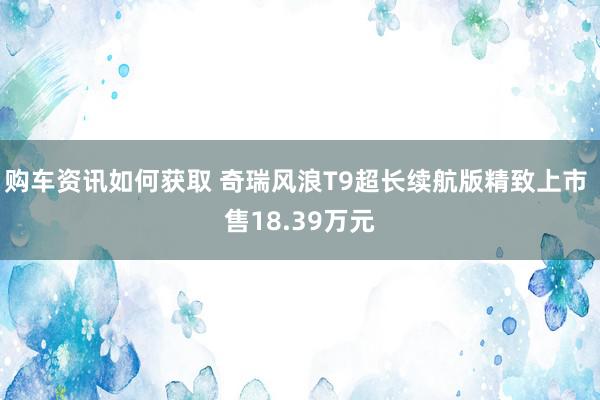 购车资讯如何获取 奇瑞风浪T9超长续航版精致上市 售18.39万元