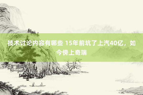 技术讨论内容有哪些 15年前坑了上汽40亿，如今傍上奇瑞