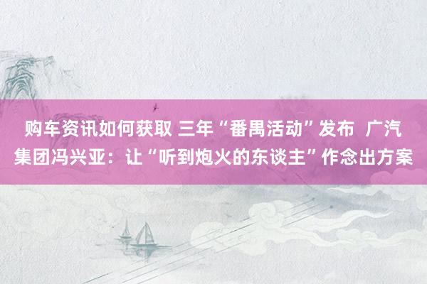 购车资讯如何获取 三年“番禺活动”发布  广汽集团冯兴亚：让“听到炮火的东谈主”作念出方案