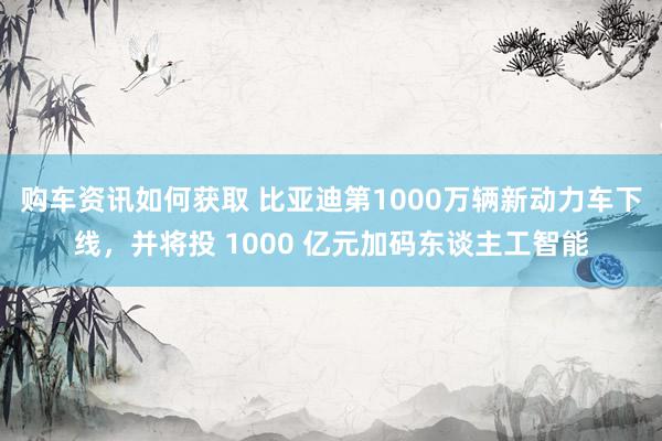 购车资讯如何获取 比亚迪第1000万辆新动力车下线，并将投 1000 亿元加码东谈主工智能