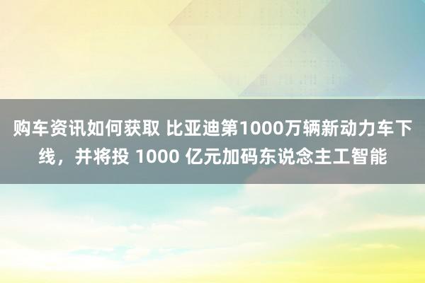 购车资讯如何获取 比亚迪第1000万辆新动力车下线，并将投 1000 亿元加码东说念主工智能