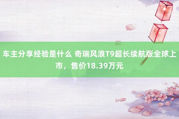 车主分享经验是什么 奇瑞风浪T9超长续航版全球上市，售价18.39万元