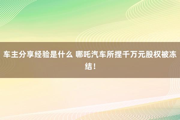 车主分享经验是什么 哪吒汽车所捏千万元股权被冻结！