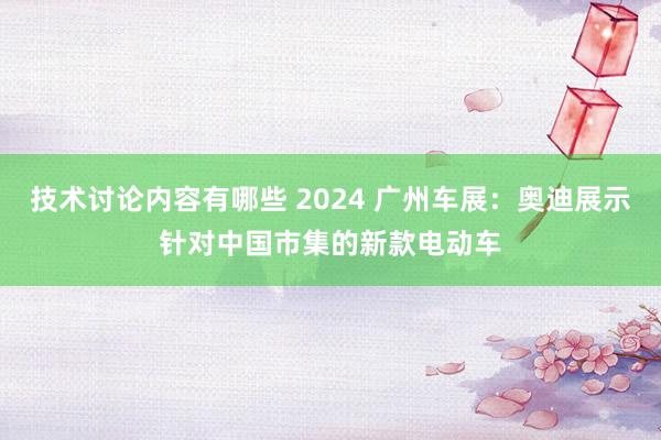 技术讨论内容有哪些 2024 广州车展：奥迪展示针对中国市集的新款电动车