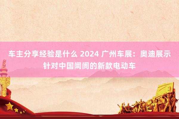 车主分享经验是什么 2024 广州车展：奥迪展示针对中国阛阓的新款电动车