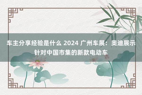 车主分享经验是什么 2024 广州车展：奥迪展示针对中国市集的新款电动车