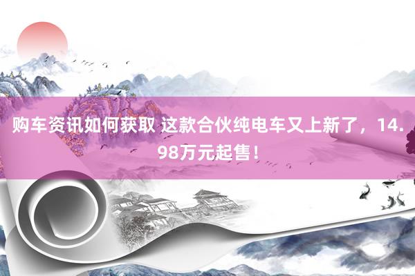 购车资讯如何获取 这款合伙纯电车又上新了，14.98万元起售！