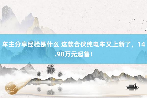 车主分享经验是什么 这款合伙纯电车又上新了，14.98万元起售！