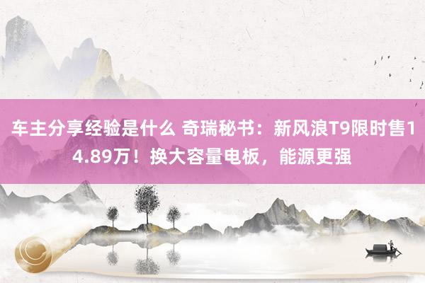 车主分享经验是什么 奇瑞秘书：新风浪T9限时售14.89万！换大容量电板，能源更强