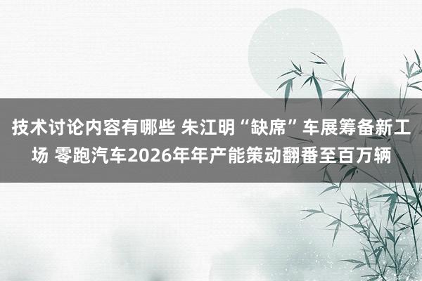 技术讨论内容有哪些 朱江明“缺席”车展筹备新工场 零跑汽车2026年年产能策动翻番至百万辆