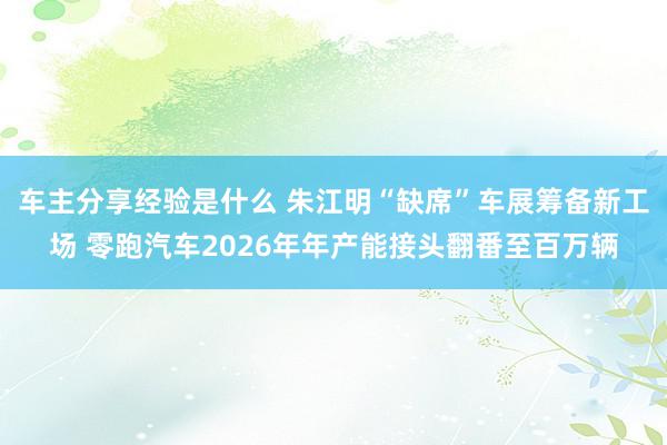 车主分享经验是什么 朱江明“缺席”车展筹备新工场 零跑汽车2026年年产能接头翻番至百万辆