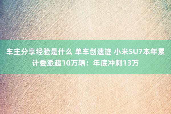 车主分享经验是什么 单车创遗迹 小米SU7本年累计委派超10万辆：年底冲刺13万