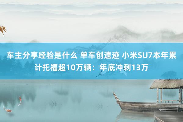 车主分享经验是什么 单车创遗迹 小米SU7本年累计托福超10万辆：年底冲刺13万