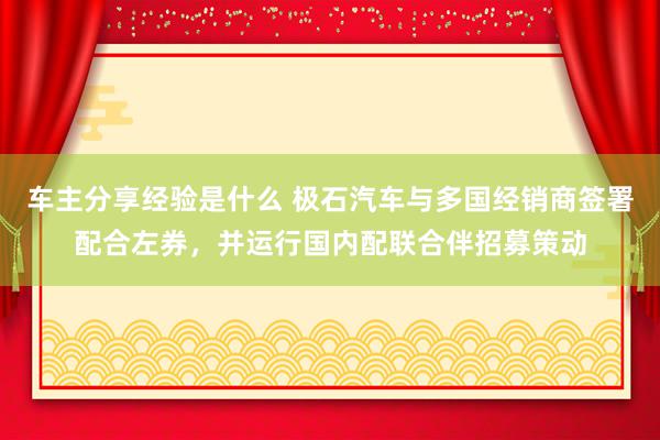 车主分享经验是什么 极石汽车与多国经销商签署配合左券，并运行国内配联合伴招募策动