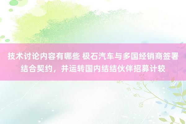 技术讨论内容有哪些 极石汽车与多国经销商签署结合契约，并运转国内结结伙伴招募计较