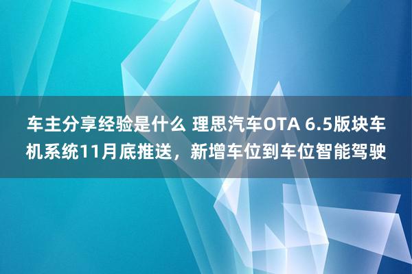 车主分享经验是什么 理思汽车OTA 6.5版块车机系统11月底推送，新增车位到车位智能驾驶