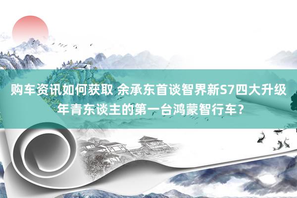 购车资讯如何获取 余承东首谈智界新S7四大升级 年青东谈主的第一台鸿蒙智行车？