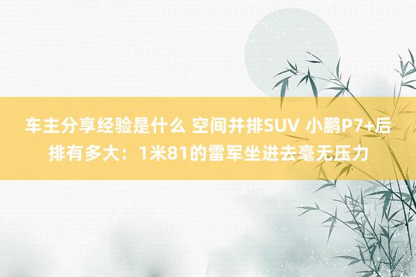 车主分享经验是什么 空间并排SUV 小鹏P7+后排有多大：1米81的雷军坐进去毫无压力