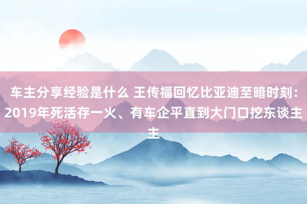 车主分享经验是什么 王传福回忆比亚迪至暗时刻：2019年死活存一火、有车企平直到大门口挖东谈主