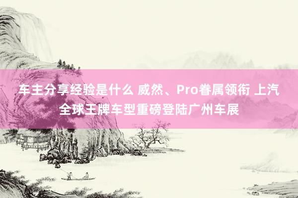 车主分享经验是什么 威然、Pro眷属领衔 上汽全球王牌车型重磅登陆广州车展