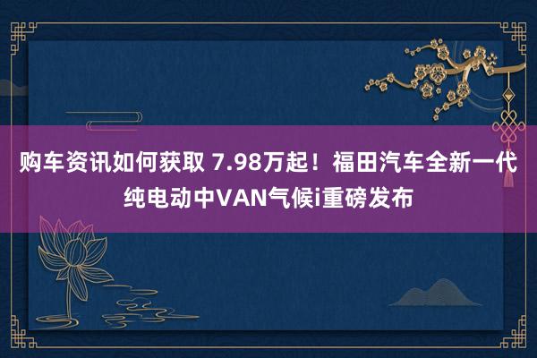 购车资讯如何获取 7.98万起！福田汽车全新一代纯电动中VAN气候i重磅发布