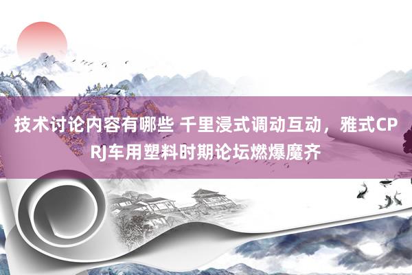 技术讨论内容有哪些 千里浸式调动互动，雅式CPRJ车用塑料时期论坛燃爆魔齐