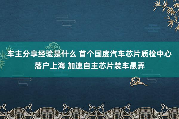 车主分享经验是什么 首个国度汽车芯片质检中心落户上海 加速自主芯片装车愚弄