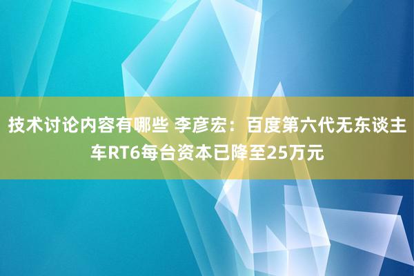 技术讨论内容有哪些 李彦宏：百度第六代无东谈主车RT6每台资本已降至25万元